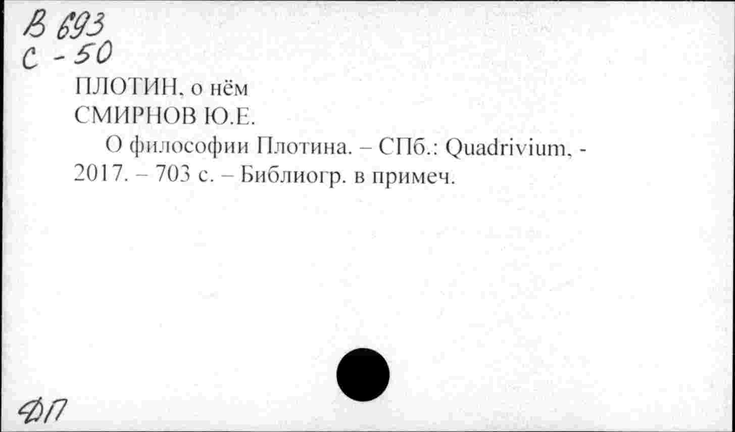 ﻿■0/7
ПЛОТИН, о нём
СМИРНОВ Ю.Е.
О философии Плотина. - СПб.: Quadrivium. -201 7. - 703 с. - Библиогр. в примем.